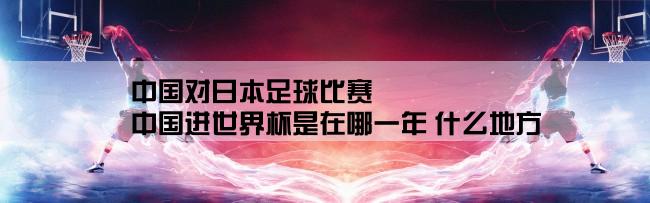 中国对日本足球比赛,中国进世界杯是在哪一年 什么地方