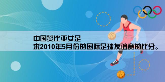 中国赞比亚女足,求2010年5月份的国际足球友谊赛的比分。