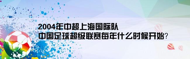 2004年中超上海国际队,中国足球超级联赛每年什么时候开始？