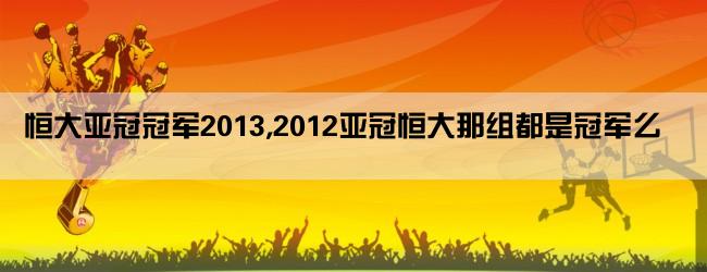 恒大亚冠冠军2013,2012亚冠恒大那组都是冠军么