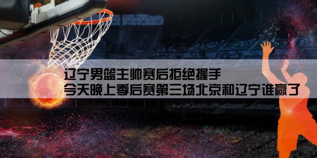 辽宁男篮主帅赛后拒绝握手,今天晚上季后赛第三场北京和辽宁谁赢了