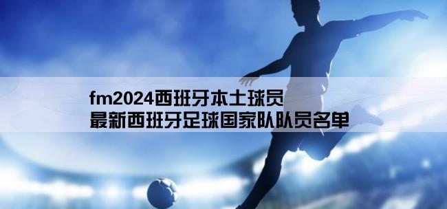 fm2024西班牙本土球员,最新西班牙足球国家队队员名单