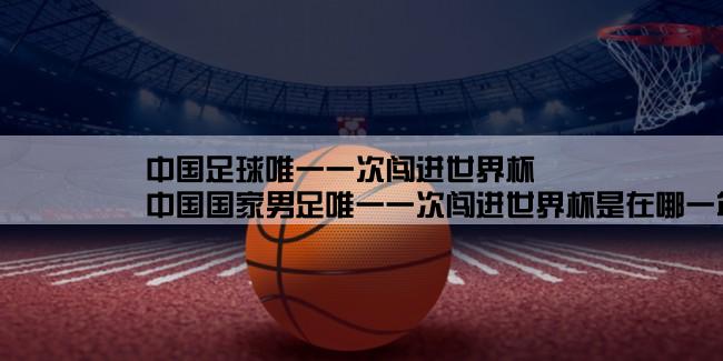 中国足球唯一一次闯进世界杯,中国国家男足唯一一次闯进世界杯是在哪一年的