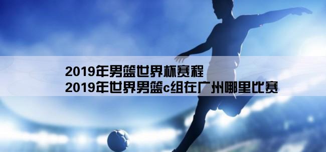 2019年男篮世界杯赛程,2019年世界男篮c组在广州哪里比赛