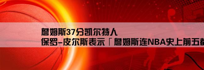 詹姆斯37分凯尔特人,保罗-皮尔斯表示「詹姆斯连NBA史上前五都排不上」，应该怎么看待呢？