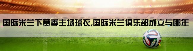 国际米兰下赛季主场球衣,国际米兰俱乐部成立与哪年