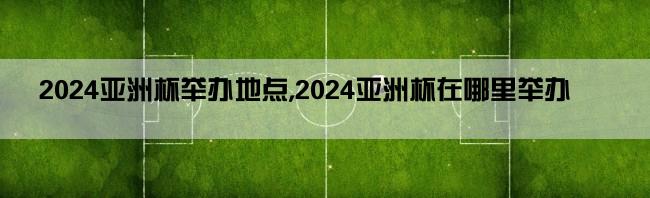 2024亚洲杯举办地点,2024亚洲杯在哪里举办