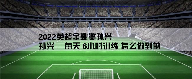 2022英超金靴奖孙兴慜,孙兴慜 每天 6小时训练 怎么做到的