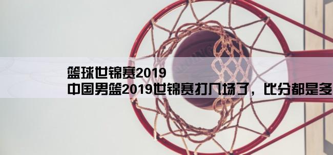 篮球世锦赛2019,中国男篮2019世锦赛打几场了，比分都是多少