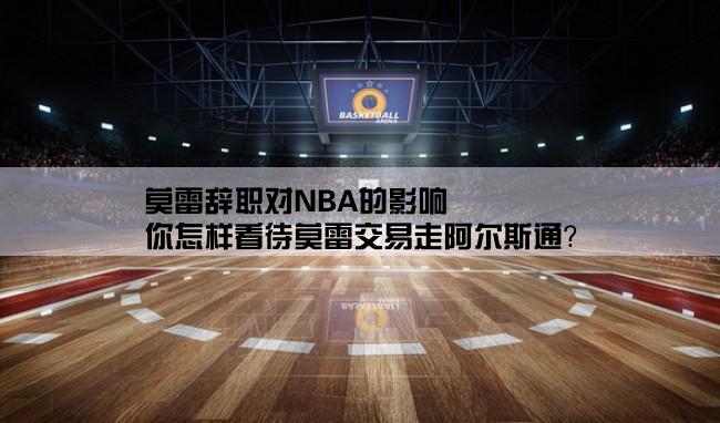 莫雷辞职对NBA的影响,你怎样看待莫雷交易走阿尔斯通？