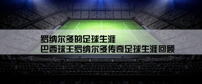 罗纳尔多的足球生涯,巴西球王罗纳尔多传奇足球生涯回顾