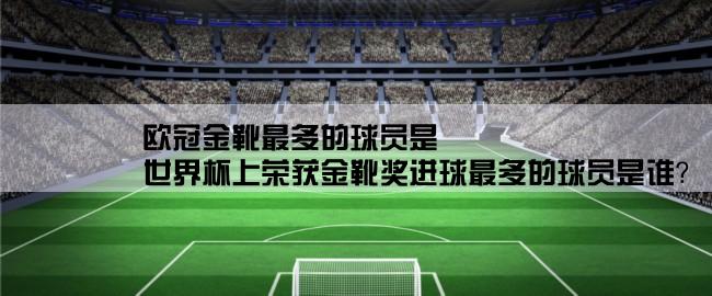 欧冠金靴最多的球员是,世界杯上荣获金靴奖进球最多的球员是谁？