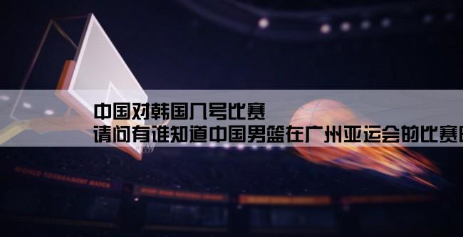 中国对韩国几号比赛,请问有谁知道中国男篮在广州亚运会的比赛时间和对手呢？