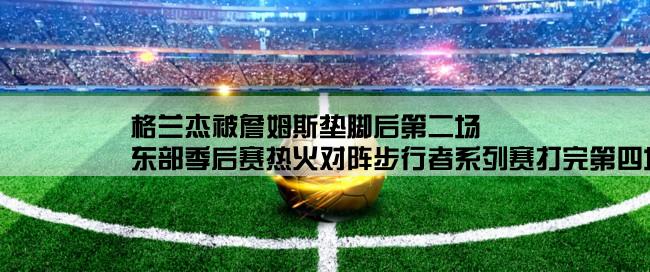 格兰杰被詹姆斯垫脚后第二场,东部季后赛热火对阵步行者系列赛打完第四场后肮脏的格兰杰几次技术犯规了？多少次禁赛啊？