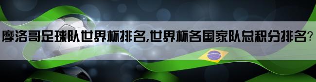 摩洛哥足球队世界杯排名,世界杯各国家队总积分排名？