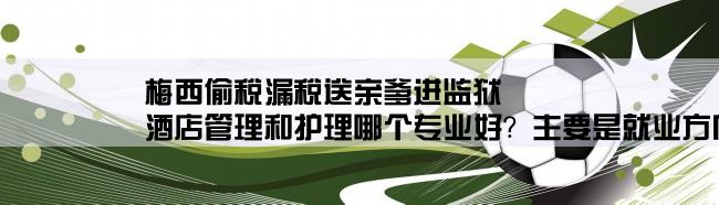 梅西偷税漏税送亲爹进监狱,酒店管理和护理哪个专业好？主要是就业方向。