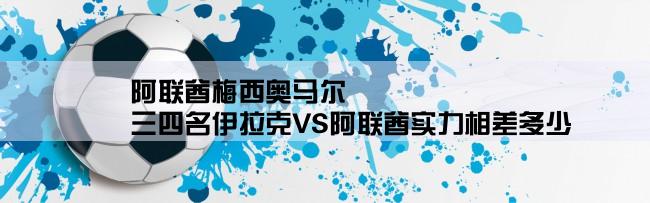 阿联酋梅西奥马尔,三四名伊拉克VS阿联酋实力相差多少