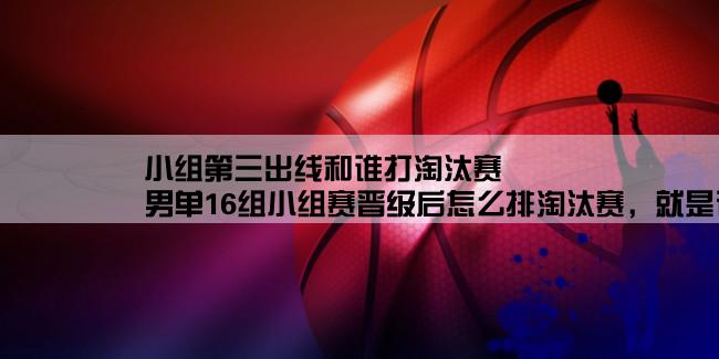 小组第三出线和谁打淘汰赛,男单16组小组赛晋级后怎么排淘汰赛，就是说小组赛晋级后谁和谁进行淘汰赛