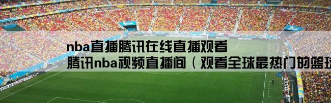nba直播腾讯在线直播观看,腾讯nba视频直播间（观看全球最热门的篮球比赛直播）