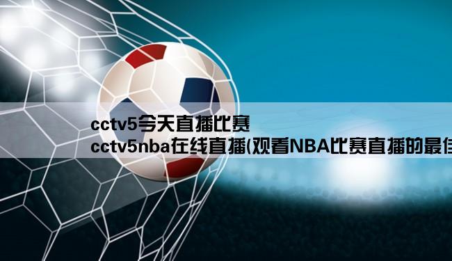 cctv5今天直播比赛,cctv5nba在线直播(观看NBA比赛直播的最佳选择)