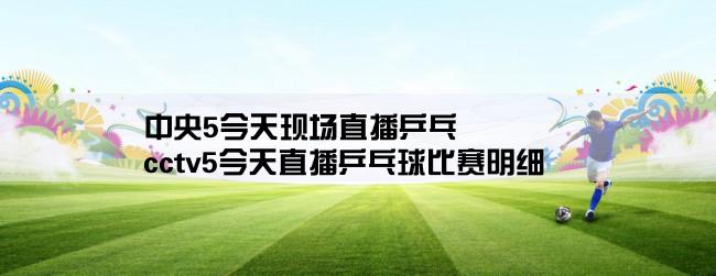 中央5今天现场直播乒乓,cctv5今天直播乒乓球比赛明细