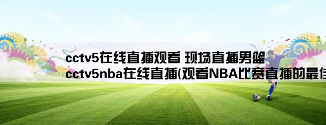 cctv5在线直播观看 现场直播男篮,cctv5nba在线直播(观看NBA比赛直播的最佳选择)