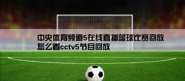 中央体育频道5在线直播篮球比赛回放,怎么看cctv5节目回放