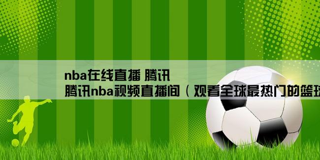 nba在线直播 腾讯,腾讯nba视频直播间（观看全球最热门的篮球比赛直播）