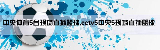 中央体育5台现场直播篮球,cctv5中央5现场直播篮球