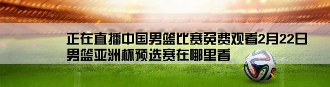 正在直播中国男篮比赛免费观看2月22日,男篮亚洲杯预选赛在哪里看