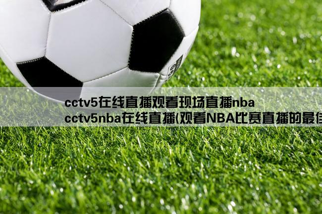 cctv5在线直播观看现场直播nba,cctv5nba在线直播(观看NBA比赛直播的最佳选择)