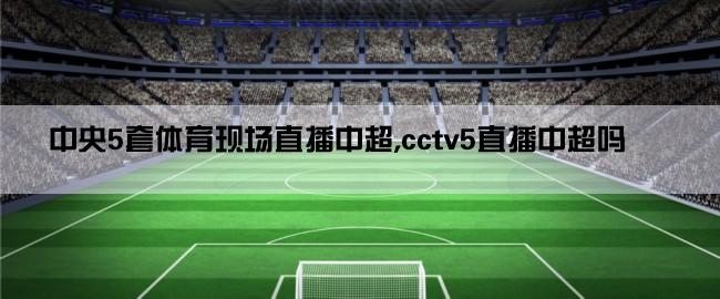 中央5套体育现场直播中超,cctv5直播中超吗