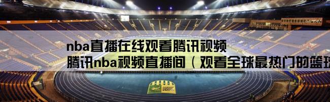 nba直播在线观看腾讯视频,腾讯nba视频直播间（观看全球最热门的篮球比赛直播）