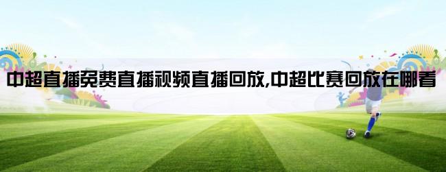 中超直播免费直播视频直播回放,中超比赛回放在哪看