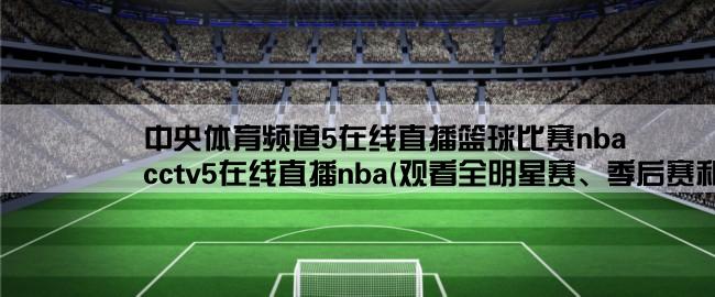 中央体育频道5在线直播篮球比赛nba,cctv5在线直播nba(观看全明星赛、季后赛和总决赛的最佳选择)