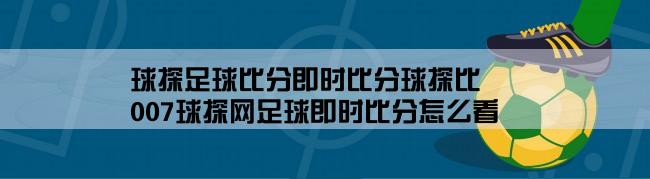 球探足球比分即时比分球探比,007球探网足球即时比分怎么看