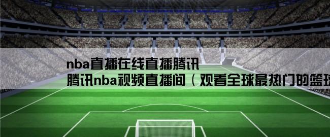 nba直播在线直播腾讯,腾讯nba视频直播间（观看全球最热门的篮球比赛直播）