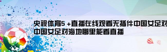 央视体育5 +直播在线观看无插件中国女足对海地,中国女足对海地哪里能看直播