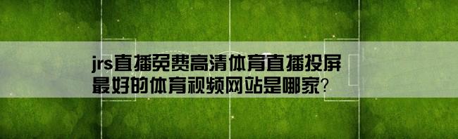 jrs直播免费高清体育直播投屏,最好的体育视频网站是哪家？