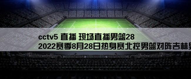 cctv5 直播 现场直播男篮28,2022赛季8月28日热身赛北控男篮对阵吉林男篮哪里有直播