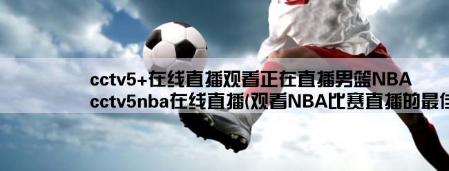 cctv5+在线直播观看正在直播男篮NBA,cctv5nba在线直播(观看NBA比赛直播的最佳选择)