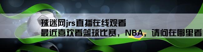 球迷网jrs直播在线观看,最近喜欢看篮球比赛，NBA，请问在哪里看内容丰富一点呢？