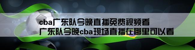 cba广东队今晚直播免费视频看,广东队今晚cba现场直播在哪里可以看