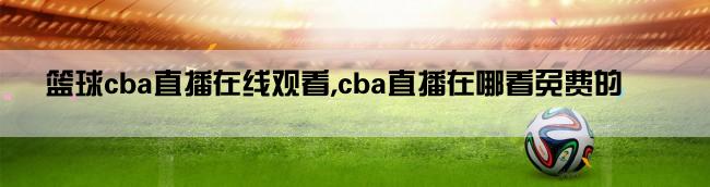 篮球cba直播在线观看,cba直播在哪看免费的