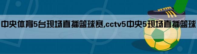 中央体育5台现场直播篮球赛,cctv5中央5现场直播篮球