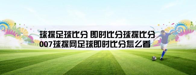 球探足球比分 即时比分球探比分,007球探网足球即时比分怎么看