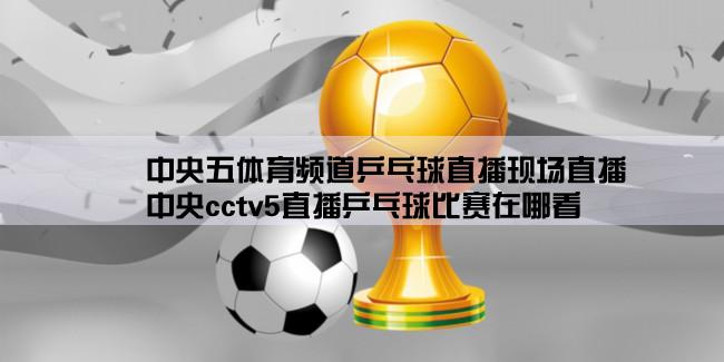 中央五体育频道乒乓球直播现场直播,中央cctv5直播乒乓球比赛在哪看