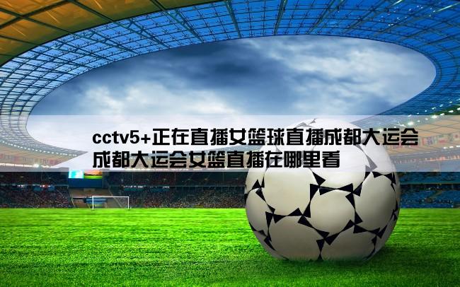 cctv5+正在直播女篮球直播成都大运会,成都大运会女篮直播在哪里看