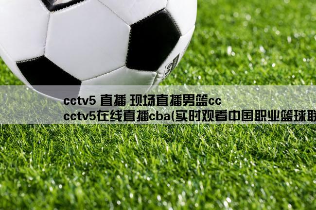 cctv5 直播 现场直播男篮cc,cctv5在线直播cba(实时观看中国职业篮球联赛比赛现场)