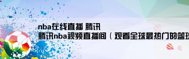 nba在线直播 腾讯,腾讯nba视频直播间（观看全球最热门的篮球比赛直播）